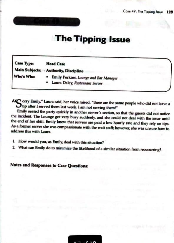 Case 49: The Tipping lasue 129
The Tipping Issue
Case Type:
Head Case
Main Subjects: Authority, Discipline
• Emily Perkins, Lounge and Bar Manager
• Laura Daley, Restaurant Server
Who's Who:
orry Emily," Laura said, her voice raised, "these are the same people who did not leave a
Stip after I served them last week. I am not serving them!"
Emily seated the party quickly in another server's section, so that the guests did not notice
the incident. The Lounge got very busy suddenly, and she could not deal with the issue until
the end of her shift. Emily knew that servers are paid a low hourly rate and they rely on tips.
As a former server she was compassionate with the wait staff; however, she was unsure how to
address this with Laura.
"S
SO
1. How would you, as Emily, deal with this situation?
2 What can Emily do to minimize the likelihood of a similar situation from reoccurring?
Notes and Responses to Case Questions:
17 .6 10
