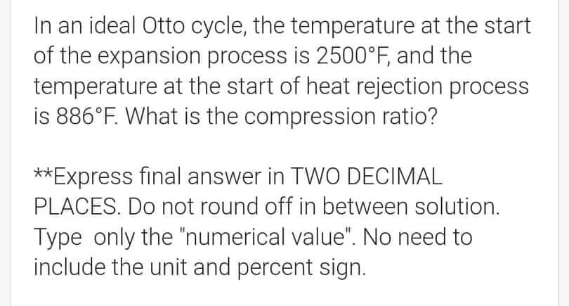 In an ideal Otto cycle, the temperature at the start
of the expansion process is 2500°F, and the
temperature at the start of heat rejection process
is 886°F. What is the compression ratio?
**Express final answer in TWO DECIMAL
PLACES. Do not round off in between solution.
Type only the "numerical value". No need to
include the unit and percent sign.

