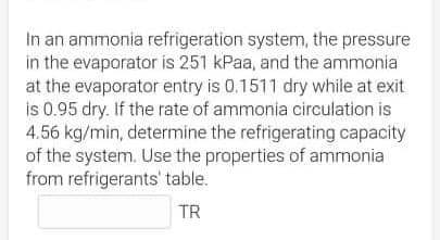 In an ammonia refrigeration system, the pressure
in the evaporator is 251 kPaa, and the ammonia
at the evaporator entry is 0.1511 dry while at exit
is 0.95 dry. If the rate of ammonia circulation is
4.56 kg/min, determine the refrigerating capacity
of the system. Use the properties of ammonia
from refrigerants' table.
TR
