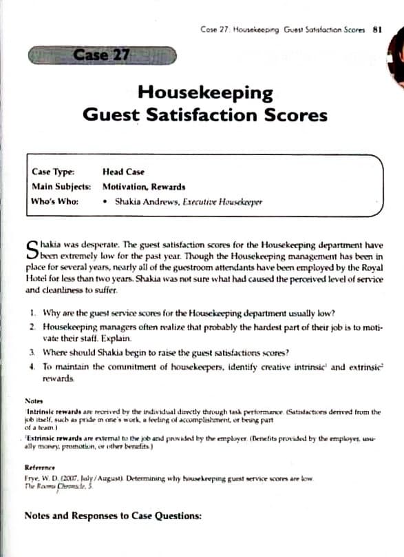 Cose 27: Housekeeping Guest Satafaction Scores 81
Case 27
Housekeeping
Guest Satisfaction Scores
Case Type:
Head Case
Main Subjects: Motivation, Rewards
• Shakia Andrews, Executive Housekerper
Who's Who:
hakia was desperate. The guest satisfaction scores for the Housekeeping department have
Sbeen extremely low for the past year. Though the Housekeeping management has been in
place for several years, nearly all of the guestroom attendants have been employed by the Royal
Hotel for less than two years. Shakia was ot sure what had caused the perceived level of service
and cleanliness to suffer.
1. Why are the guest servine scores for the Housekeeping department usually low?
2 Housekeeping managers often valize that probably the hardest part of their job is to moti-
vate their staff. Explain.
3. Where should Shakia begin to raise the guest satisfactions scores?
4. To maintain the comnitment of housekeepers, identify creative intrinsic' and extrinsic
rewards
Notes
Intrinsie rewards are received by the individual daretly through tash performae (Satiatactiors denvnt trom the
jb itself, such as pride n one's work a keting of accomplishment, or beang part
of a team)
"Extrinsic rewarde are ntemal to the job and pnvadai by the empluyer (Benefits provided by the employet, unu
ally monry, prsthotian, e other benefits)
Reterence
Frye, W. D. (2007, haly/August) Determining why bousekeeping guest service sores ar kow.
ne Bamu Chrona le, 3.
Notes and Responses to Case Questions:
