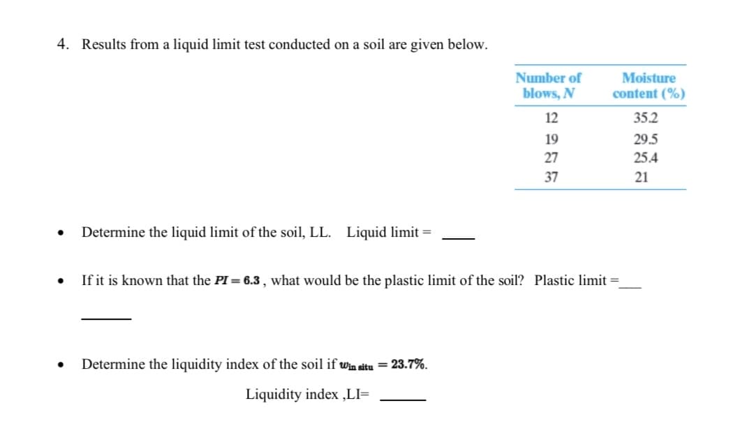 4. Results from a liquid limit test conducted on a soil are given below.
Number of
blows, N
Moisture
content (%)
12
35.2
19
29.5
27
25.4
37
21
Determine the liquid limit of the soil, LL. Liquid limit =
If it is known that the PI = 6.3 , what would be the plastic limit of the soil? Plastic limit =
Determine the liquidity index of the soil if win situ = 23.7%.
Liquidity index ,LI=

