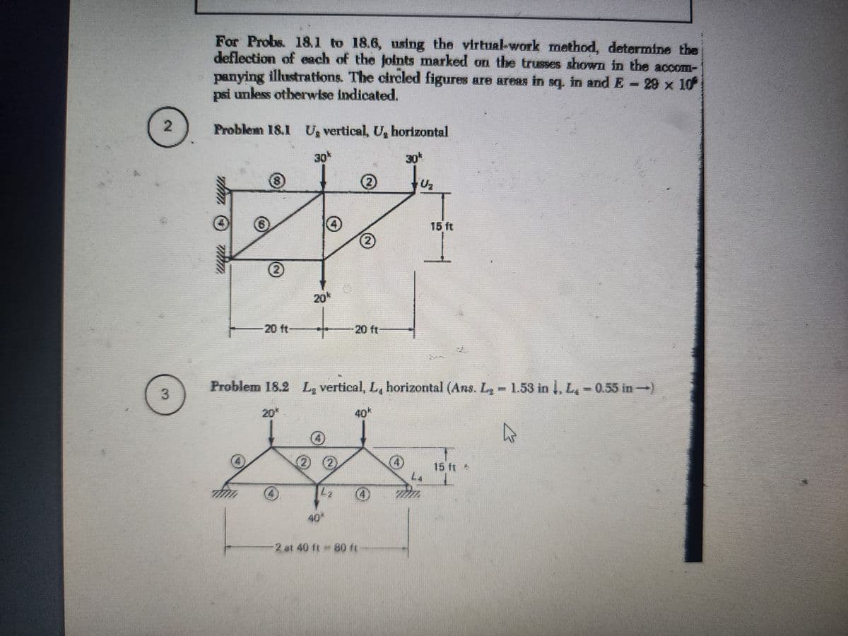 2
3
For Probs. 18.1 to 18.6, using the virtual-work method, determine the
deflection of each of the joints marked on the trusses shown in the accom-
panying illustrations. The circled figures are areas in sq. in and E - 29 × 10
psi unless otherwise indicated.
Problem 18.1 U, vertical, U, horizontal
30k
30
+U₂
(24)
4
40
Problem 18.2 L, vertical, L, horizontal (Ans. L₂ - 1.53 in 1, L, -0.55 in →)
40k
2
-2 at 40 ft - 80 ft
15 ft