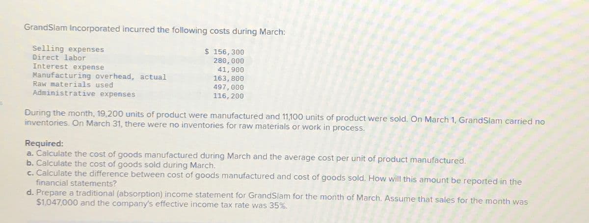 GrandSlam Incorporated incurred the following costs during March:
Selling expenses
Direct labor
Manufacturing overhead, actual
Interest expense
Raw materials used
Administrative expenses
$ 156,300
280,000
41,900
163,800
497,000
116, 200
During the month, 19,200 units of product were manufactured and 11,100 units of product were sold. On March 1, GrandSlam carried no
inventories. On March 31, there were no inventories for raw materials or work in process.
Required:
a. Calculate the cost of goods manufactured during March and the average cost per unit of product manufactured.
b. Calculate the cost of goods sold during March.
c. Calculate the difference between cost of goods manufactured and cost of goods sold. How will this amount be reported in the
financial statements?
d. Prepare a traditional (absorption) income statement for GrandSlam for the month of March. Assume that sales for the month was
$1,047,000 and the company's effective income tax rate was 35%.