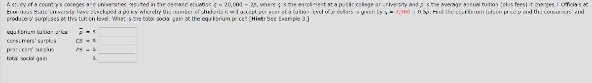 A study of a country's colleges and universities resulted in the demand equation q = 20,000 - 2p, where q is the enrollment at a public college or university and p is the average annual tuition (plus fees) it charges. Officials at
Enormous State University have developed a policy whereby the number of students it will accept per year at a tuition level of p dollars is given by q = 7,900 + 0.5p. Find the equilibrium tuition price p and the consumers' and
producers' surpluses at this tuition level. What is the total social gain at the equilibrium price? [Hint: See Example 3.]
equilibrium tuition price
consumers' surplus
producers' surplus
total social gain
p = s
CS = $
PS = $
S