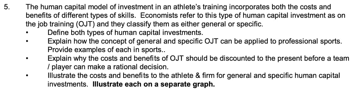 5.
The human capital model of investment in an athlete's training incorporates both the costs and
benefits of different types of skills. Economists refer to this type of human capital investment as on
the job training (OJT) and they classify them as either general or specific.
Define both types of human capital investments.
Explain how the concept of general and specific OJT can be applied to professional sports.
Provide examples of each in sports..
Explain why the costs and benefits of OJT should be discounted to the present before a team
/ player can make a rational decision.
Illustrate the costs and benefits to the athlete & firm for general and specific human capital
investments. Illustrate each on a separate graph.