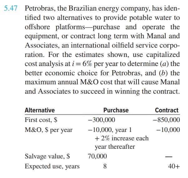 5.47 Petrobras, the Brazilian energy company, has iden-
tified two alternatives to provide potable water to
offshore platforms-purchase and operate the
equipment, or contract long term with Manal and
Associates, an international oilfield service corpo-
ration. For the estimates shown, use capitalized
cost analysis at i = 6% per year to determine (a) the
better economic choice for Petrobras, and (b) the
maximum annual M&O cost that will cause Manal
and Associates to succeed in winning the contract.
Alternative
Purchase
First cost, $
-300,000
M&O, $ per year
-10,000, year 1
+2% increase each
year thereafter
Salvage value, $
70,000
Expected use, years
8
Contract
-850,000
-10,000
40+