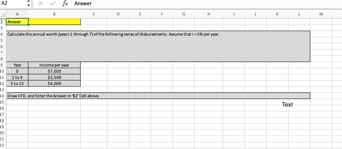 A2
A
2 Answer
3
4 Calculate the annual worth (years 1 through 7) of the following series of disbursements. Assume that i = 5% per year.
5
6
7
8
9
10
11
Year
0
1 to 4
5 to 12
18
19
20
21
22
fx Answer
B
Income per year
$7,000
$2,500
$4,000
C
12
13
14 Draw CFD, and Enter the Answer in 'B2' Cell above.
15
16
17
D
E
F
G
H
I
J
K
Text
L
M
