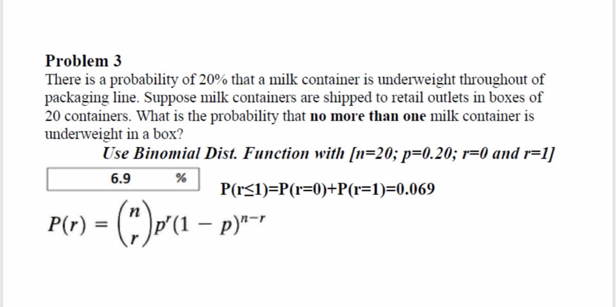 Problem 3
There is a probability of 20% that a milk container is underweight throughout of
packaging line. Suppose milk containers are shipped to retail outlets in boxes of
20 containers. What is the probability that no more than one milk container is
underweight in a box?
Use Binomial Dist. Function with [n=20; p=0.20; r=0 and r=1]
6.9
P(r≤1)=P(r=0)+P(r=1)=0.069
%
n
P(r) = (")p²(1 − p)²-²
-