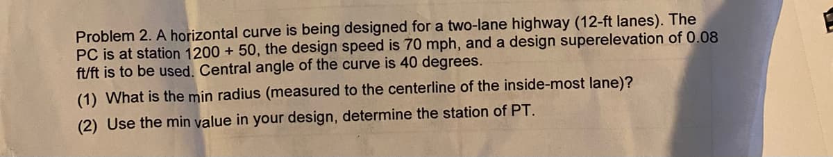 Problem 2. A horizontal curve is being designed for a two-lane highway (12-ft lanes). The
PC is at station 1200 + 50, the design speed is 70 mph, and a design superelevation of 0.08
ft/ft is to be used. Central angle of the curve is 40 degrees.
(1) What is the min radius (measured to the centerline of the inside-most lane)?
(2) Use the min value in your design, determine the station of PT.