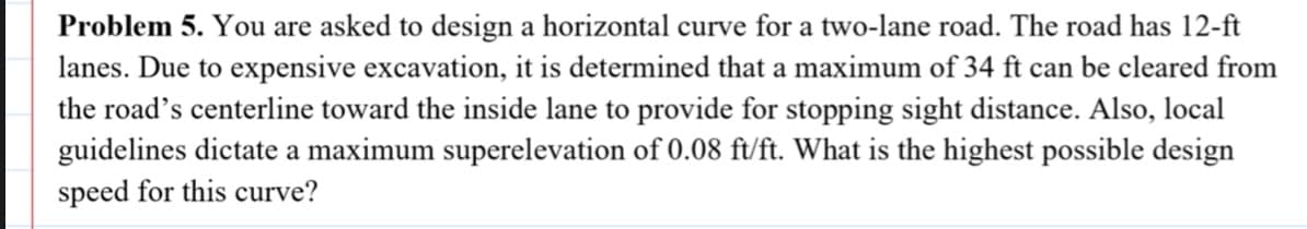 Problem 5. You are asked to design a horizontal curve for a two-lane road. The road has 12-ft
lanes. Due to expensive excavation, it is determined that a maximum of 34 ft can be cleared from
the road's centerline toward the inside lane to provide for stopping sight distance. Also, local
guidelines dictate a maximum superelevation of 0.08 ft/ft. What is the highest possible design
speed for this curve?