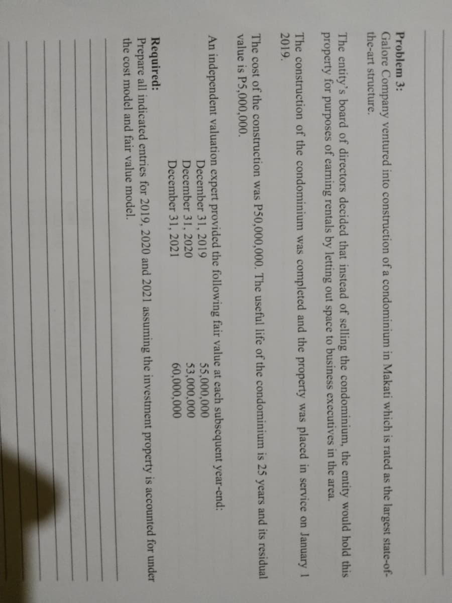Problem 3:
Galore Company ventured into construction of a condominium in Makati which is rated as the largest state-of-
the-art structure.
The entity's board of directors decided that instead of selling the condominium, the entity would hold this
of earning rentals by letting out space to business executives in the area.
property for
purposes
The construction of the condominium was completed and the property was placed in service on January 1
2019.
The cost of the construction was P50,000,000. The useful life of the condominium is 25 years and its residual
value is P5,000,000.
An independent valuation expert provided the following fair value at each subsequent year-end:
55,000,000
53,000,000
60,000,000
December 31, 2019
December 31, 2020
December 31, 2021
Required:
Prepare all indicated entries for 2019, 2020 and 2021 assuming the investment property is accounted for under
the cost model and fair value model.
