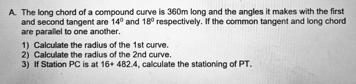 A. The long chord of a compound curve is 360m long and the angles it makes with the first
and second tangent are 14° and 18° respectively. If the common tangent and long chord
are parallel to one another.
1) Calculate the radius of the 1st curve.
2) Calculate the radius of the 2nd curve.
3) If Station PC is at 16+ 482.4, calculate the stationing of PT.
