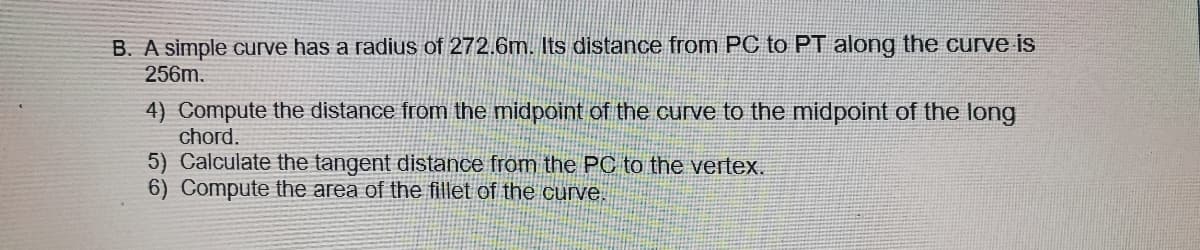 B. A simple curve has a radius of 272.6m. Its distance from PC to PT along the curve is
256m.
4) Compute the distance from the midpoint of the curve to the midpoint of the long
chord.
5) Calculate the tangent distance from the PC to the vertex.
6) Compute the area of the fillet of the curve.
