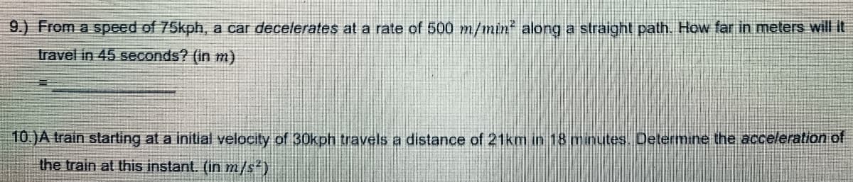 9.) From a speed of 75kph, a car decelerates at a rate of 500 m/min along a straight path. How far in meters will it
travel in 45 seconds? (in m)
10.)A train starting at a initial velocity of 30kph travels a distance of 21km in 18 minutes. Determine the acceleration of
the train at this instant. (in m/s²)
