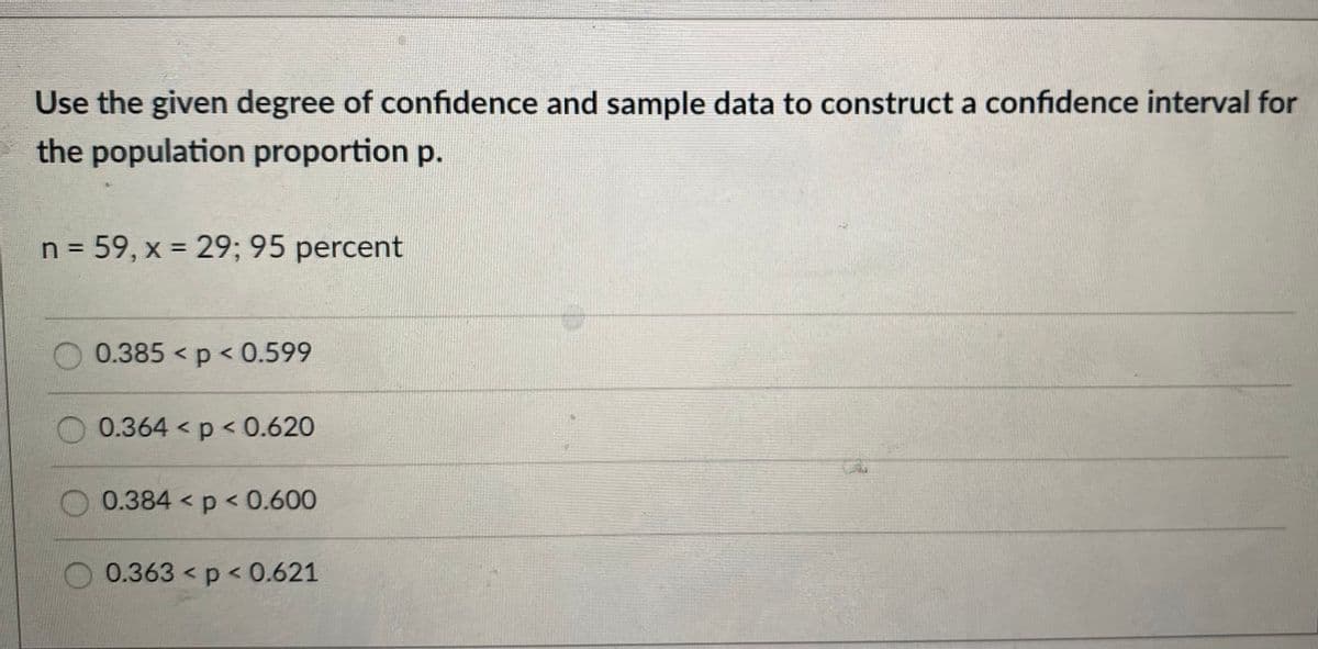 Use the given degree of confidence and sample data to construct a confidence interval for
the population proportion p.
n = 59, x = 29; 95 percent
0.385 p < 0.599
0.364 < p < 0.620
0.384 p < 0.600
O 0.363 < p < 0.621
