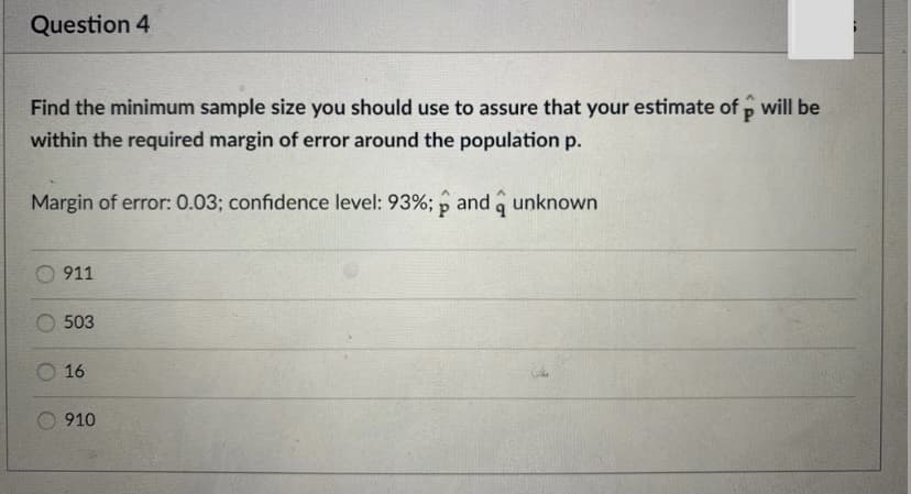Question 4
Find the minimum sample size you should use to assure that your estimate of p will be
P.
within the required margin of error around the population p.
Margin of error: 0.03; confidence level: 93%; p and a unknown
911
503
O 16
910
