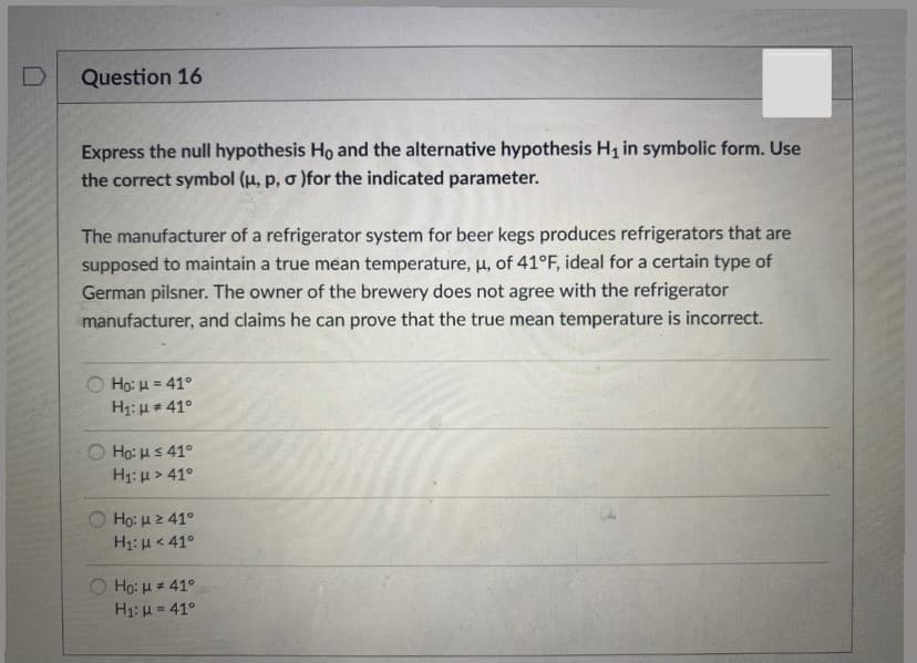 Question 16
Express the null hypothesis Ho and the alternative hypothesis H1 in symbolic form. Use
the correct symbol (u, p, o )for the indicated parameter.
The manufacturer of a refrigerator system for beer kegs produces refrigerators that are
supposed to maintain a true mean temperature, u, of 41°F, ideal for a certain type of
German pilsner. The owner of the brewery does not agree with the refrigerator
manufacturer, and claims he can prove that the true mean temperature is incorrect.
Ο H μ 41ο.
H1: H + 41°
O Ho: us 41°
H1: u > 41°
Họ: H2 41°
H1: H< 41°
O Ho: H = 41°
H1: H = 41°
%3D
