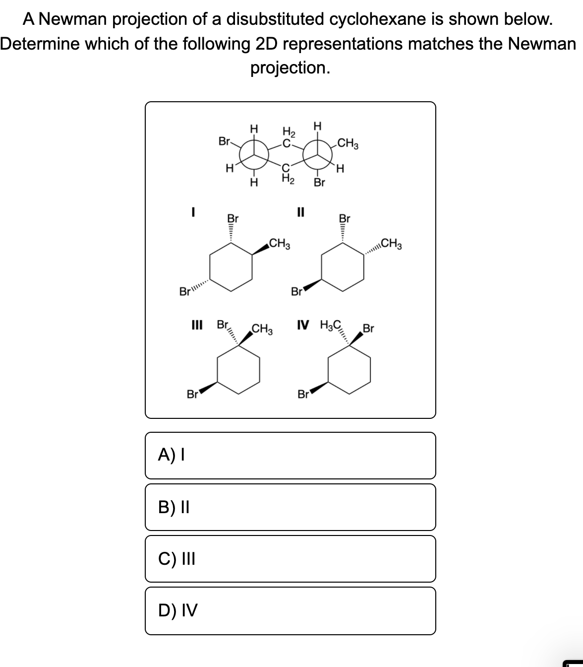 A Newman projection of a disubstituted cyclohexane is shown below.
Determine which of the following 2D representations matches the Newman
projection.
H
Br
H
H2
CH3
`H
H
H2
Br
II
Br
CH3
\CH3
Brill.
Br
Br
IV H3
II
CH3
Br
Br
Br
A) I
B) II
C) II
D) IV
