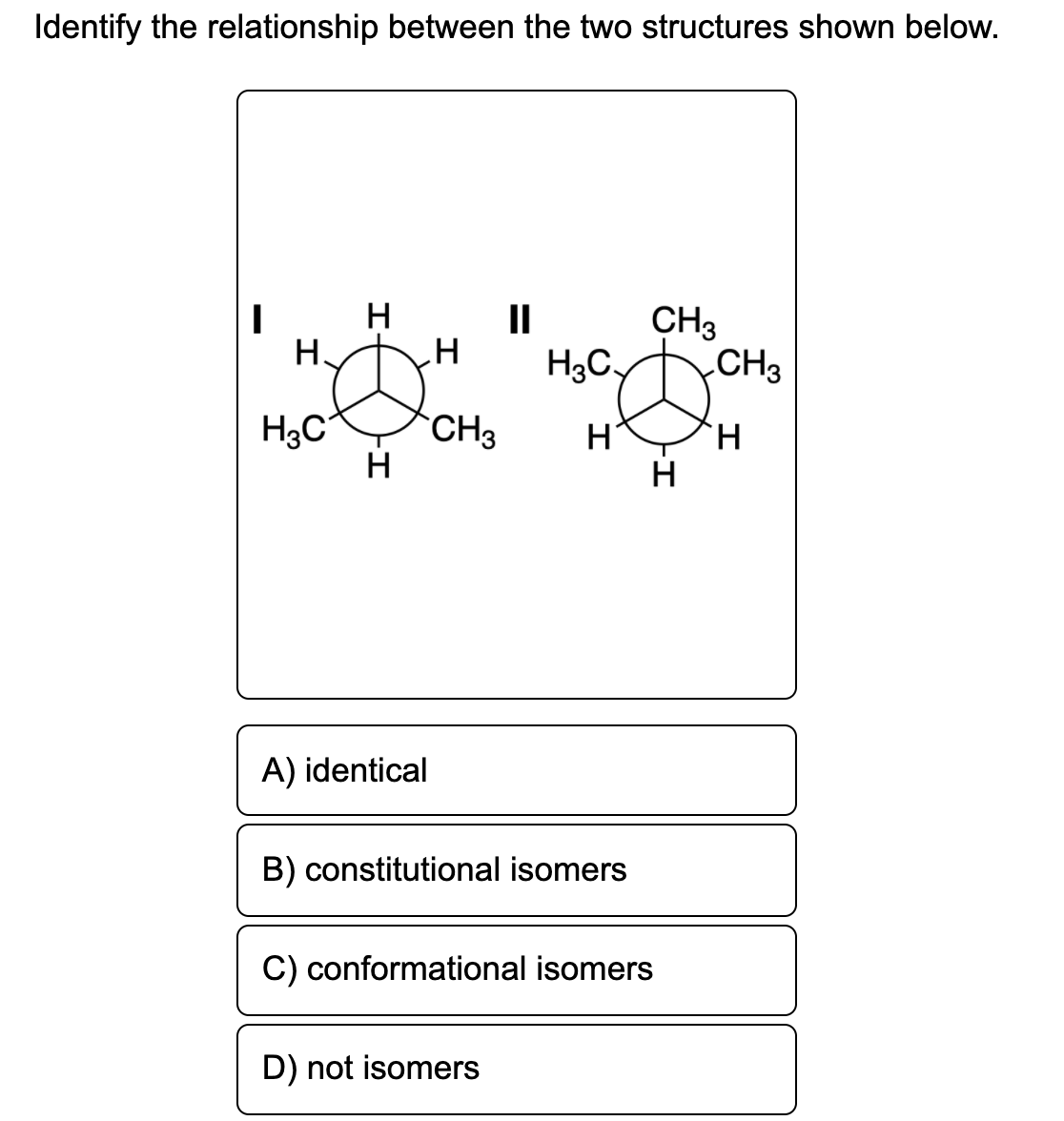 Identify the relationship between the two structures shown below.
II
CH3
Н.
H3C.
CH3
H3C°
CH3
H.
H
A) identical
B) constitutional isomers
C) conformational isomers
D) not isomers
