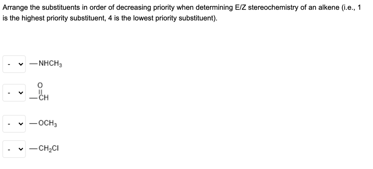 Arrange the substituents in order of decreasing priority when determining E/Z stereochemistry of an alkene (i.e., 1
is the highest priority substituent, 4 is the lowest priority substituent).
– NHCH3
II
- CH
v - OCH3
-CH,CI
>
