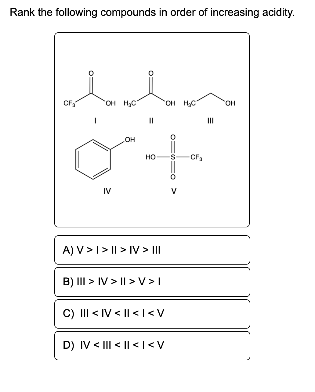 Rank the following compounds in order of increasing acidity.
CF3
OH H3C´
OH H3C"
HO.
II
II
OH
Но
S
CF3
IV
A) V >I> || > IV > II
B) III > IV > ||> V > I
C) III < IV < |l < | < V
D) IV < III < |l < | < V
