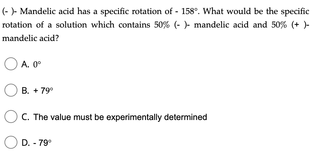 (- )- Mandelic acid has a specific rotation of - 158°. What would be the specific
rotation of a solution which contains 50% (- )- mandelic acid and 50% (+ )-
mandelic acid?
А. 0°
В. + 79°
O C. The value must be experimentally determined
D. - 79°
