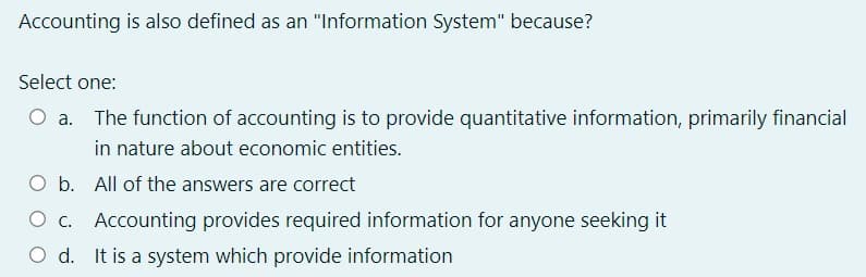Accounting is also defined as an "Information System" because?
Select one:
The function of accounting is to provide quantitative information, primarily financial
in nature about economic entities.
O b. All of the answers are correct
O c. Accounting provides required information for anyone seeking it
O d. It is a system which provide information
