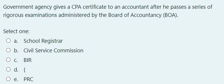 Government agency gives a CPA certificate to an accountant after he passes a series of
rigorous examinations administered by the Board of Accountancy (BOA).
Select one:
O a. School Registrar
b. Civil Service Commission
BIR
d. {
e. PRC
