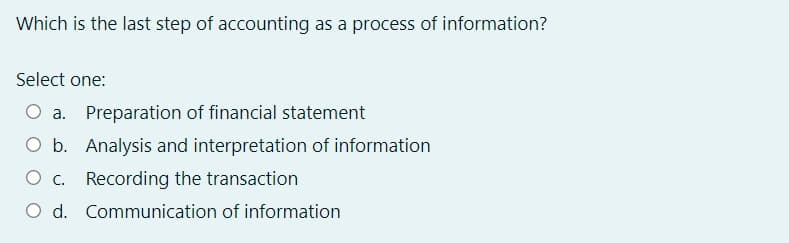 Which is the last step of accounting as a process of information?
Select one:
O a. Preparation of financial statement
O b. Analysis and interpretation of information
O c. Recording the transaction
O d. Communication of information
