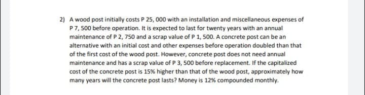 2) A wood post initially costs P 25, 000 with an installation and miscellaneous expenses of
P7, 500 before operation. It is expected to last for twenty years with an annual
maintenance of P 2, 750 and a scrap value of P 1, 500. A concrete post can be an
alternative with an initial cost and other expenses before operation doubled than that
of the first cost of the wood post. However, concrete post does not need annual
maintenance and has a scrap value of P 3, 500 before replacement. If the capitalized
cost of the concrete post is 15% higher than that of the wood post, approximately how
many years will the concrete post lasts? Money is 12% compounded monthly.
