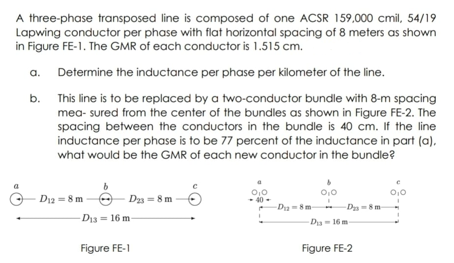 A three-phase transposed line is composed of one ACSR 159,000 cmil, 54/19
Lapwing conductor per phase with flat horizontal spacing of 8 meters as shown
in Figure FE-1. The GMR of each conductor is 1.515 cm.
a.
Determine the inductance per phase per kilometer of the line.
b.
This line is to be replaced by a two-conductor bundle with 8-m spacing
mea- sured from the center of the bundles as shown in Figure FE-2. The
spacing between the conductors in the bundle is 40 cm. If the line
inductance per phase is to be 77 percent of the inductance in part (a),
what would be the GMR of each new conductor in the bundle?
a
b
0,0
D12 = 8 m
D23 = 8 m
- 40
-D12 = 8 m-
-D23 = 8 m-
- D13 = 16 m-
D13 = 16 m-
%3D
Figure FE-1
Figure FE-2
