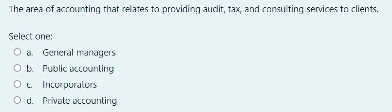 The area of accounting that relates to providing audit, tax, and consulting services to clients.
Select one:
O a.
General managers
Ob.
O b. Public accounting
O c. Incorporators
O d. Private accounting
