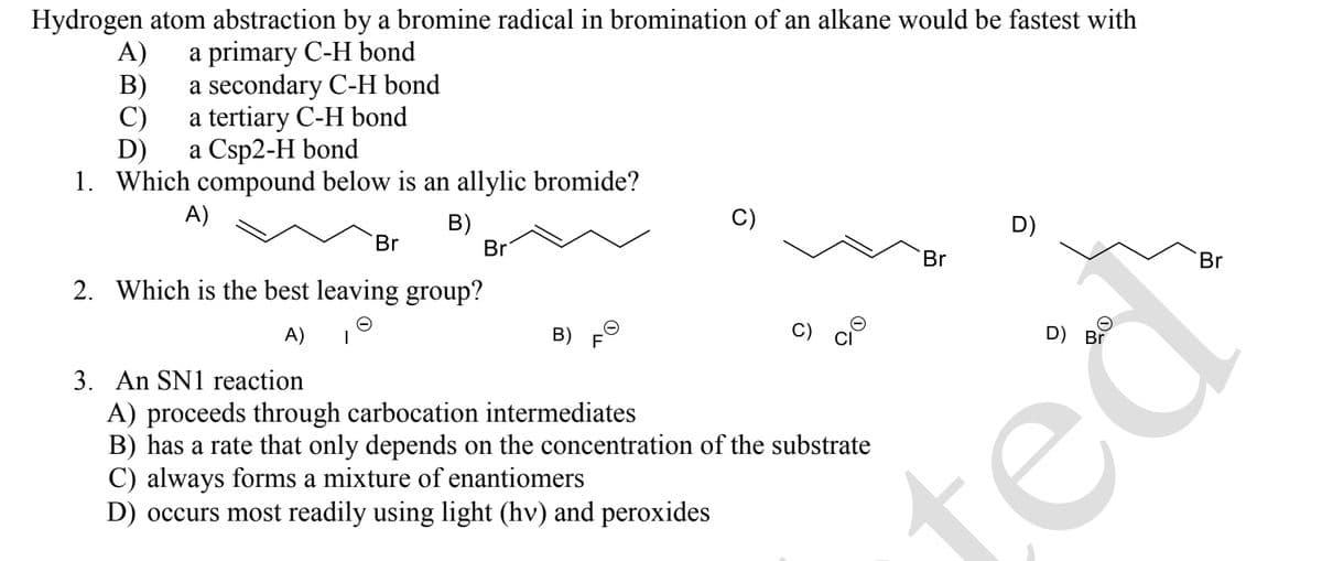 Hydrogen atom abstraction by a bromine radical in bromination of an alkane would be fastest with
a primary C-H bond
a secondary C-H bond
a tertiary C-H bond
a Csp2-H bond
1. Which compound below is an allylic bromide?
A)
B)
A)
B)
C)
D)
Br
Br
2. Which is the best leaving group?
A) T
B)
3. An SN1 reaction
A) proceeds through carbocation intermediates
B) has a rate that only depends on the concentration of the substrate
C) always forms a mixture of enantiomers
D) occurs most readily using light (hv) and peroxides
Br
D)
D) Br
ted
Br