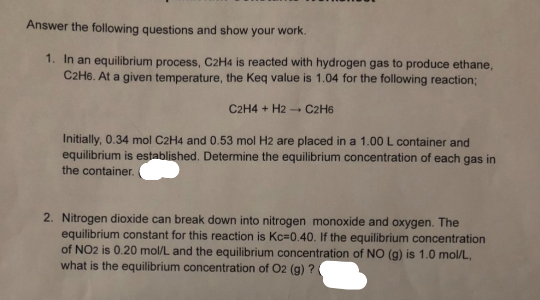 Answer the following questions and show your work.
1. In an equilibrium process, C2H4 is reacted with hydrogen gas to produce ethane,
C2H6. At a given temperature, the Keq value is 1.04 for the following reaction;
C2H4 + H2 →→ C2H6
Initially, 0.34 mol C2H4 and 0.53 mol H2 are placed in a 1.00 L container and
equilibrium is established. Determine the equilibrium concentration of each gas in
the container.
2. Nitrogen dioxide can break down into nitrogen monoxide and oxygen. The
equilibrium constant for this reaction is Kc=0.40. If the equilibrium concentration
of NO2 is 0.20 mol/L and the equilibrium concentration of NO (g) is 1.0 mol/L,
what is the equilibrium concentration of O2 (g) ?