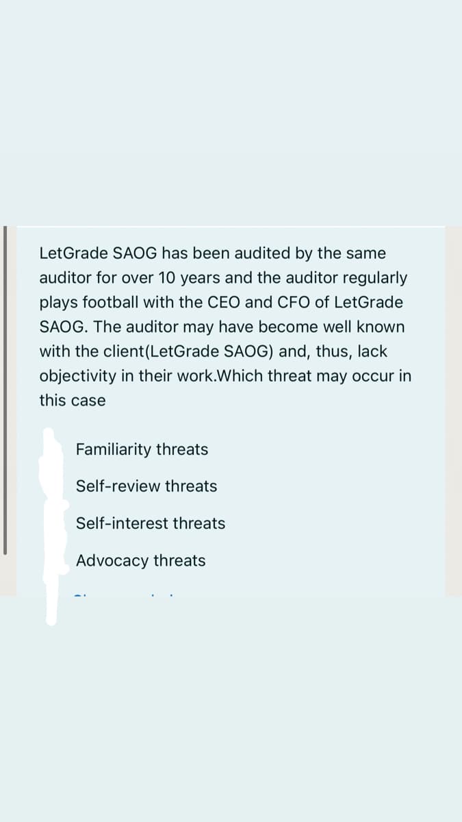 LetGrade SAOG has been audited by the same
auditor for over 10 years and the auditor regularly
plays football with the CEO and CFO of LetGrade
SAOG. The auditor may have become well known
with the client(LetGrade SAOG) and, thus, lack
objectivity in their work.Which threat may occur in
this case
Familiarity threats
Self-review threats
Self-interest threats
Advocacy threats
