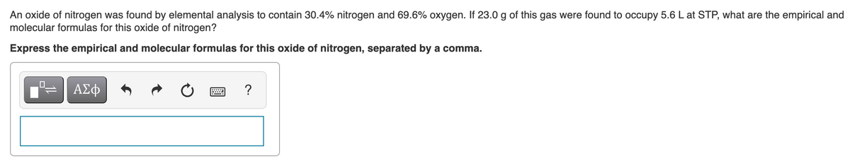 An oxide of nitrogen was found by elemental analysis to contain 30.4% nitrogen and 69.6% oxygen. If 23.0 g of this gas were found to occupy 5.6 L at STP, what are the empirical and
molecular formulas for this oxide of nitrogen?
Express the empirical and molecular formulas for this oxide of nitrogen, separated by a comma.
ΑΣφ
