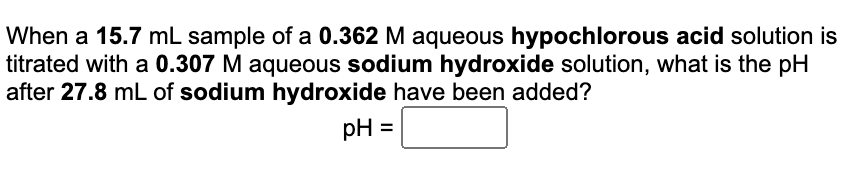 When a 15.7 mL sample of a 0.362 M aqueous hypochlorous acid solution is
titrated with a 0.307 M aqueous sodium hydroxide solution, what is the pH
after 27.8 mL of sodium hydroxide have been added?
pH =