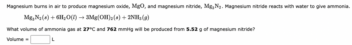 Magnesium burns in air to produce magnesium oxide, MgO, and magnesium nitride, Mg3 N2. Magnesium nitride reacts with water to give ammonia.
Mg; N2 (s) + 6H20(1) → 3Mg(OH)2 (s) + 2NH3 (g)
What volume of ammonia gas at 27°C and 762 mmHg will be produced from 5.52 g of magnesium nitride?
Volume =
