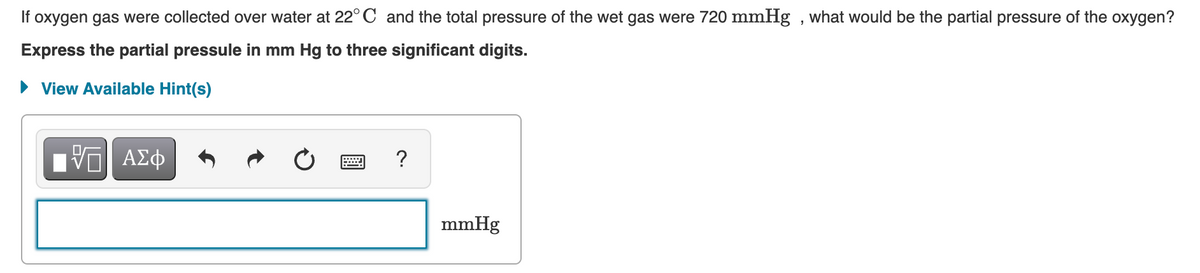 If oxygen gas were collected over water at 22° C and the total pressure of the wet gas were 720 mmHg , what would be the partial pressure of the oxygen?
Express the partial pressule in mm Hg to three significant digits.
• View Available Hint(s)
?
mmHg
