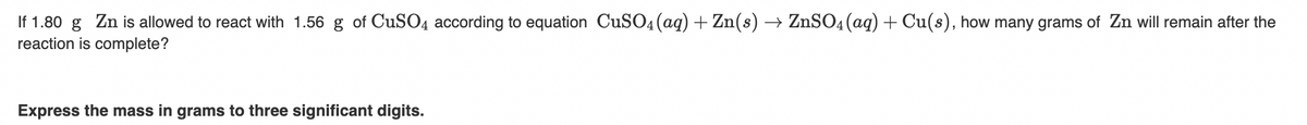 If 1.80 g Zn is allowed to react with 1.56 g of CUSO4 according to equation CuSO4 (aq) + Zn(s) → ZnSO4(aq) + Cu(s), how many grams of Zn will remain after the
reaction is complete?
Express the mass in grams to three significant digits.
