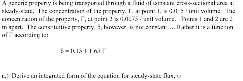 A generic property is being transported through a fluid of constant cross-sectional area at
steady-state. The concentration of the property, T, at point 1, is 0.015 / unit volume. The
concentration of the property, I, at point 2 is 0.0075 / unit volume. Points 1 and 2 are 2
m apart. The constituitive property, 8, however, is not constant.... Rather it is a function
of T according to:
8 = 0.15 + 1.65 I
a.) Derive an integrated form of the equation for steady-state flux, y
