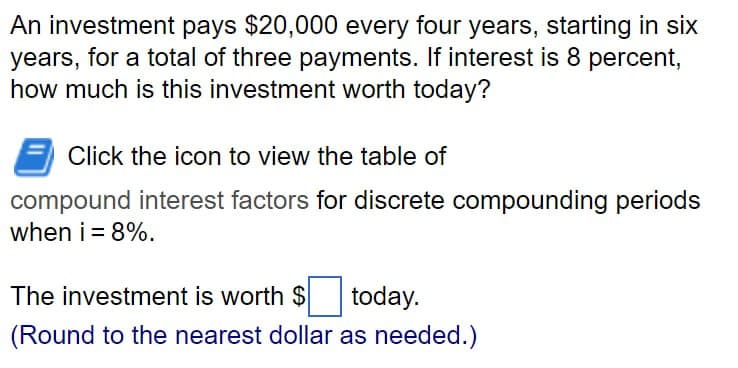 An investment pays $20,000 every four years, starting in six
years, for a total of three payments. If interest is 8 percent,
how much is this investment worth today?
Click the icon to view the table of
compound interest factors for discrete compounding periods
when i = 8%.
The investment is worth $
today.
(Round to the nearest dollar as needed.)