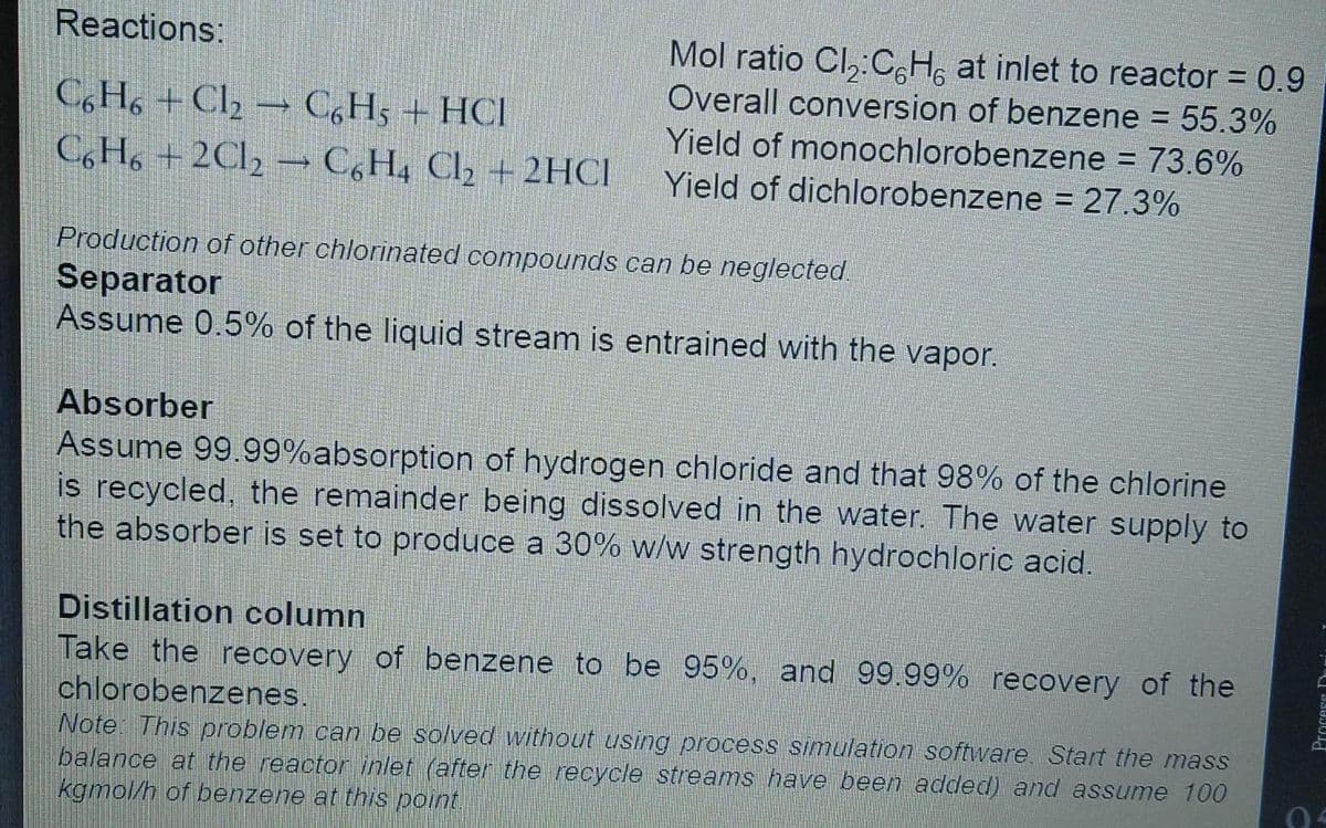Reactions:
Mol ratio Cl,:C H, at inlet to reactor = 0.9
%3D
Overall conversion of benzene = 55.3%
%3D
C,H, + Cl2 → C,H5 + HCl
C, H, + 2C12 –→ C,H4 Cl2 + 2HCI
Yield of monochlorobenzene = 73.6%
Yield of dichlorobenzene = 27.3%
%3D
Production of other chlorinated compounds can be neglected.
Separator
Assume 0.5% of the liquid stream is entrained with the vapor.
Absorber
Assume 99.99%absorption of hydrogen chloride and that 98% of the chlorine
is recycled, the remainder being dissolved in the water. The water supply to
the absorber is set to produce a 30% w/w strength hydrochloric acid.
Distillation column
Take the recovery of benzene to be 95%, and 99.99% recovery of the
chlorobenzenes.
Note: This problem can be solved without using process simulation software Start the mass
balance at the reactor inlet (after the recycle streams have been added) and assume 100
kgmol/h of benzene at this point.
