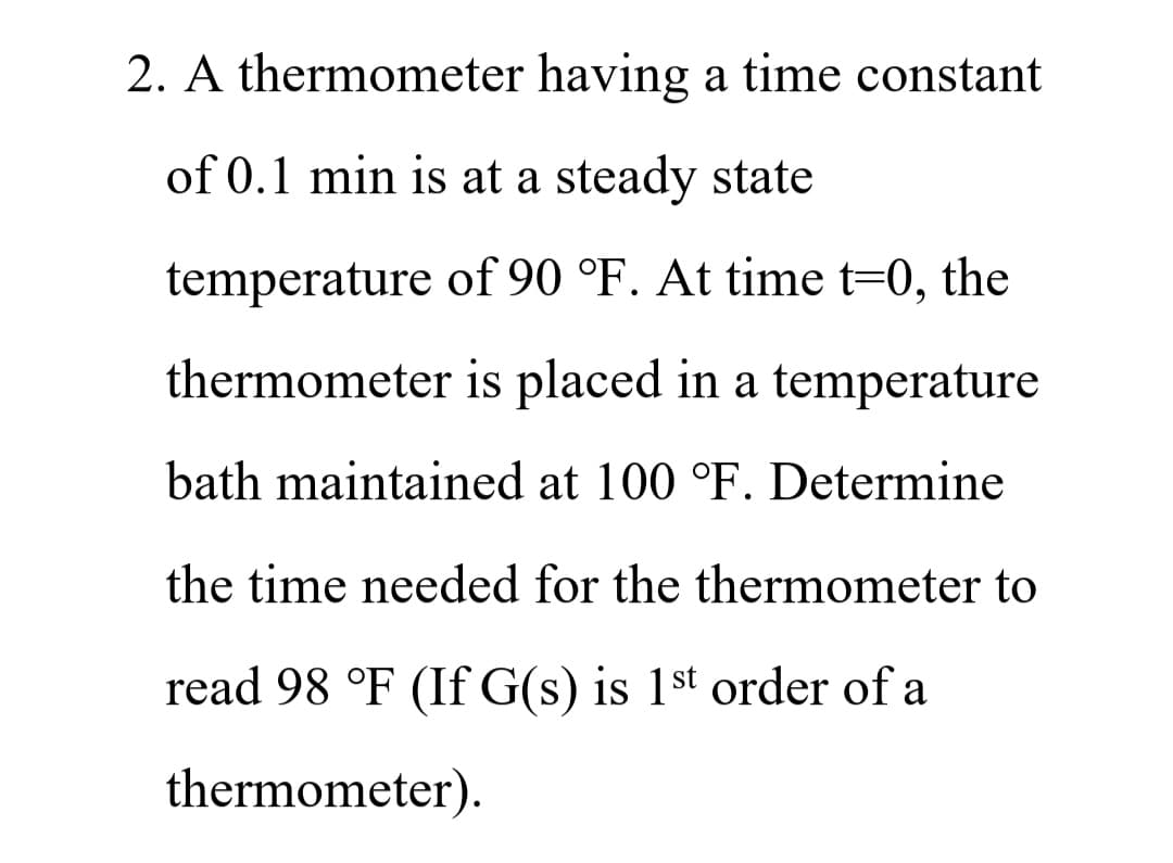 2. A thermometer having a time constant
of 0.1 min is at a steady state
temperature of 90 °F. At time t=0, the
thermometer is placed in a temperature
bath maintained at 100 °F. Determine
the time needed for the thermometer to
read 98 °F (If G(s) is 1st order of a
thermometer).

