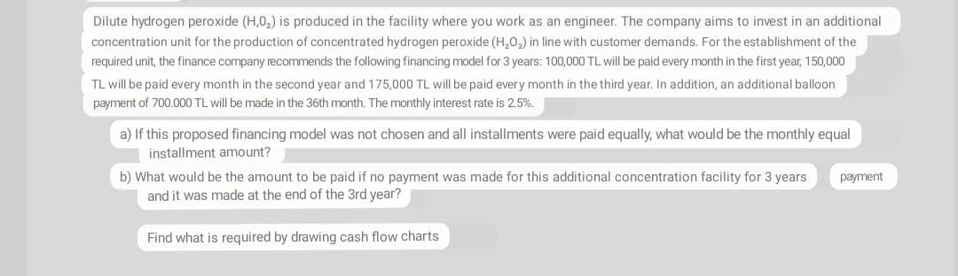 Dilute hydrogen peroxide (H,0,) is produced in the facility where you work as an engineer. The company aims to invest in an additional
concentration unit for the production of concentrated hydrogen peroxide (H,0,) in line with customer demands. For the establishment of the
required unit, the finance company recommends the following financing model for 3 years: 100,000 TL will be paid every month in the first year, 150,000
TL will be paid every month in the second year and 175,000 TL will be paid every month in the third year. In addition, an additional balloon
payment of 700.000 TL will be made in the 36th month. The monthly interest rate is 2.5%.
a) If this proposed financing model was not chosen and all installments were paid equally, what would be the monthly equal
installment amount?
b) What would be the amount to be paid if no payment was made for this additional concentration facility for 3 years
and it was made at the end of the 3rd year?
раayment
Find what is required by drawing cash flow charts
