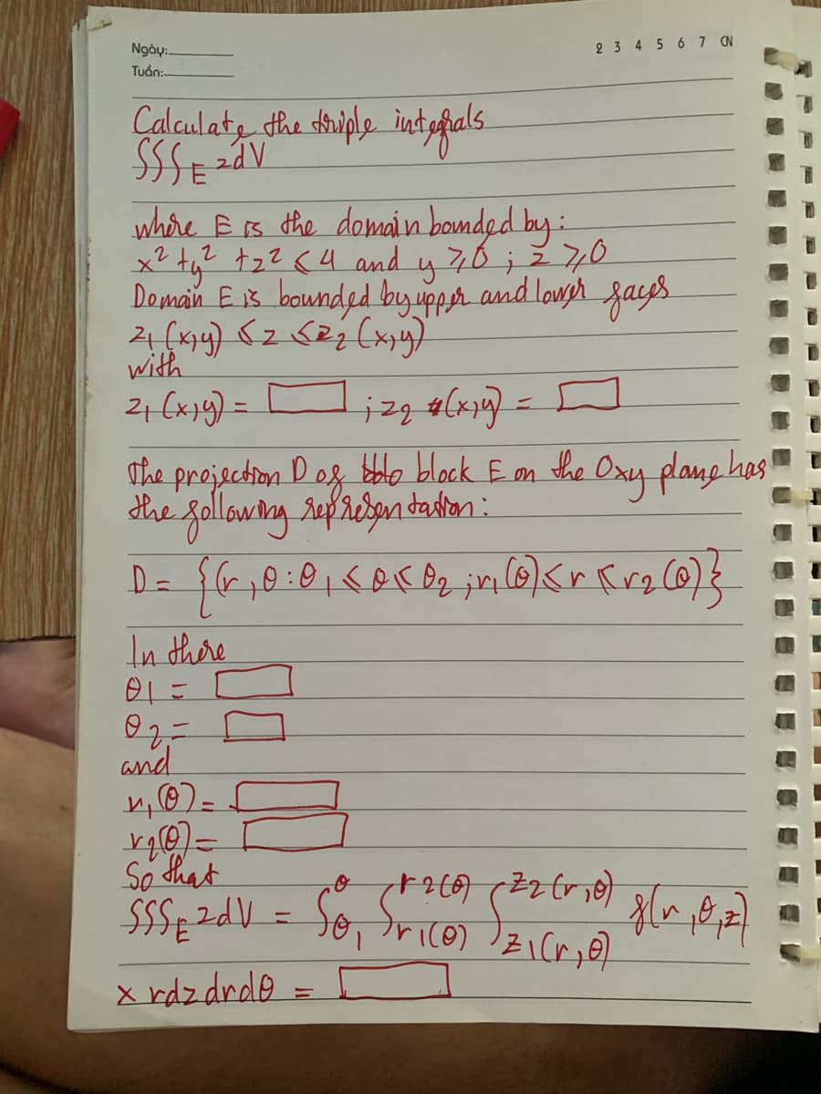 Ngày:.
Tuan:-
Calculate the triple internals
Ssseedv
E
where & is the domain bounded by:
x² + y² +₂² 6 4 and y 70; 270
Domain E is bounded by upper and lower faces
21 (x₁y) √2 (2₂ (x,y)
with
2₁ (x1) =
In there
01=
O2 =
and
4₁ (0)=
izq # (x1y)
The projection D of bolo block & on the Oxy plane has
the following representation:
D = {(r₂ 0:0₁ <0 (0₂;n (0) <r Kr₂ (0) }
v₁₂0) =
So that
SSS₁2dV =
x rdz drdo
2 3 4 5 6 7 CN
-
D
+260) (22 (1₂0) 8[~ ₁0,₁2)
So, frico) z₁ck, 07.