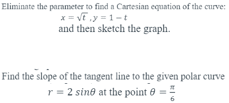Eliminate the parameter to find a Cartesian equation of the curve:
x = Vt ,y = 1–-t
and then sketch the graph.
Find the slope of the tangent line to the given polar curve
r = 2 sin® at the point 0
