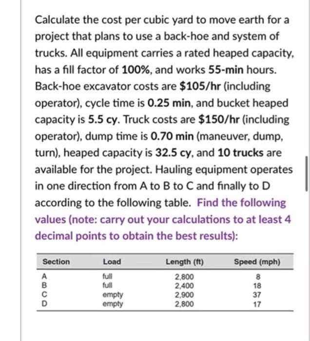Calculate the cost per cubic yard to move earth for a
project that plans to use a back-hoe and system of
trucks. All equipment carries a rated heaped capacity,
has a fill factor of 100%, and works 55-min hours.
Back-hoe excavator costs are $105/hr (including
operator), cycle time is 0.25 min, and bucket heaped
capacity is 5.5 cy. Truck costs are $150/hr (including
operator), dump time is 0.70 min (maneuver, dump,
turn), heaped capacity is 32.5 cy, and 10 trucks are
available for the project. Hauling equipment operates
in one direction from A to B to C and finally to D
according to the following table. Find the following
values (note: carry out your calculations to at least 4
decimal points to obtain the best results):
Section
Load
Length (ft)
Speed (mph)
full
full
A
2,800
2,400
2,900
2,800
в
18
empty
empty
37
17
