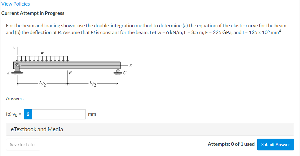 View Policies
Current Attempt in Progress
For the beam and loading shown, use the double-integration method to determine (a) the equation of the elastic curve for the beam,
and (b) the deflection at B. Assume that El is constant for the beam. Let w = 6 kN/m, L = 3.5 m, E = 225 GPa, and I = 135 x 106 mm4
B
L/2
L/2
Answer:
(b) VB
mm
eTextbook and Media
Save for Later
Attempts: 0 of 1 used
Submit Answer
