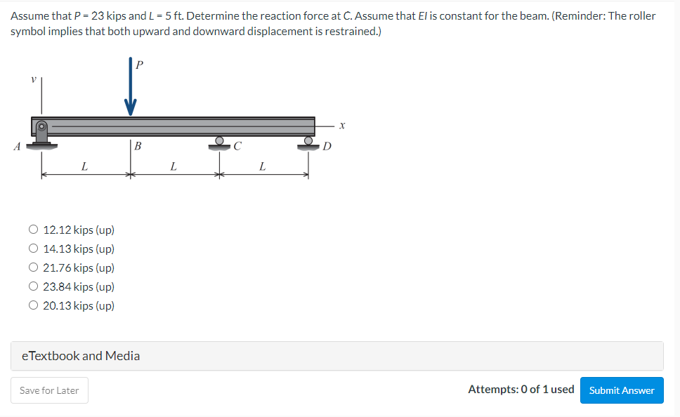 Assume that P = 23 kips and L= 5 ft. Determine the reaction force at C. Assume that El is constant for the beam. (Reminder: The roller
symbol implies that both upward and downward displacement is restrained.)
B
L
L
L
O 12.12 kips (up)
O 14.13 kips (up)
O 21.76 kips (up)
O 23.84 kips (up)
O 20.13 kips (up)
eTextbook and Media
Save for Later
Attempts: 0 of 1 used
Submit Answer
